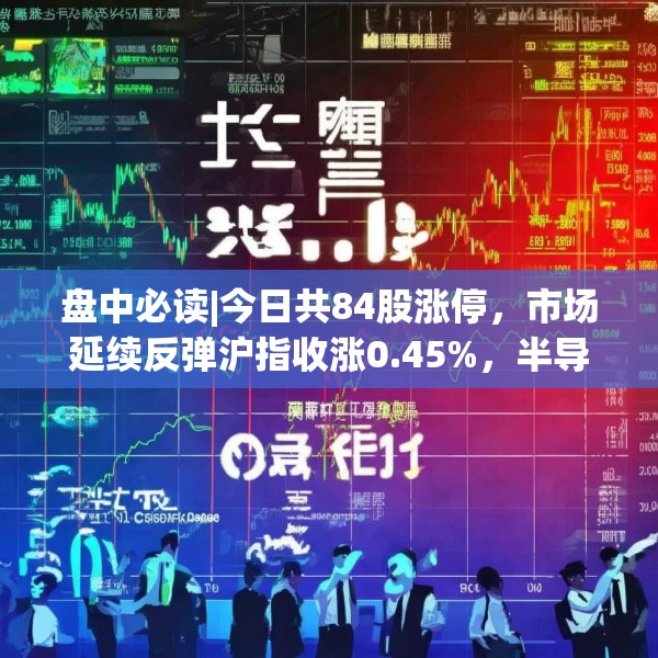 盘中必读|今日共84股涨停，市场延续反弹沪指收涨0.45%，半导体板块掀涨停潮