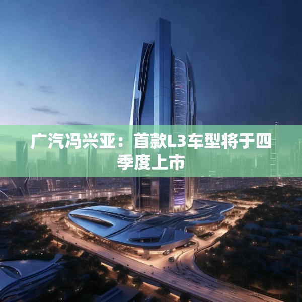 广汽冯兴亚：首款L3车型将于四季度上市