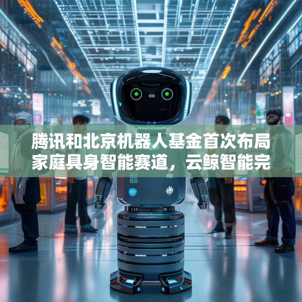 腾讯和北京机器人基金首次布局家庭具身智能赛道，云鲸智能完成1亿美金融资