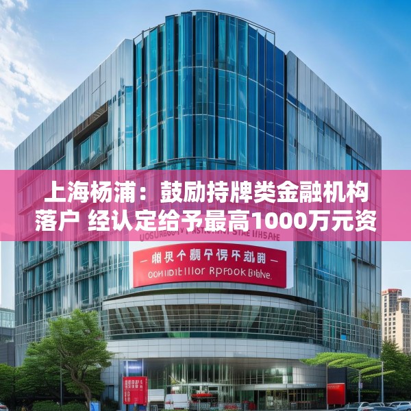 上海杨浦：鼓励持牌类金融机构落户 经认定给予最高1000万元资金支持