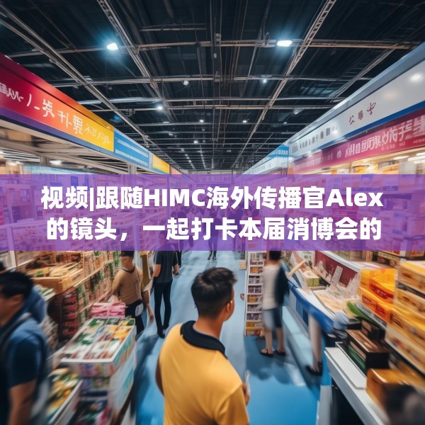 视频|跟随HIMC海外传播官Alex的镜头，一起打卡本届消博会的亮点