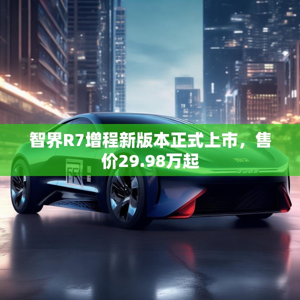 智界R7增程新版本正式上市，售价29.98万起