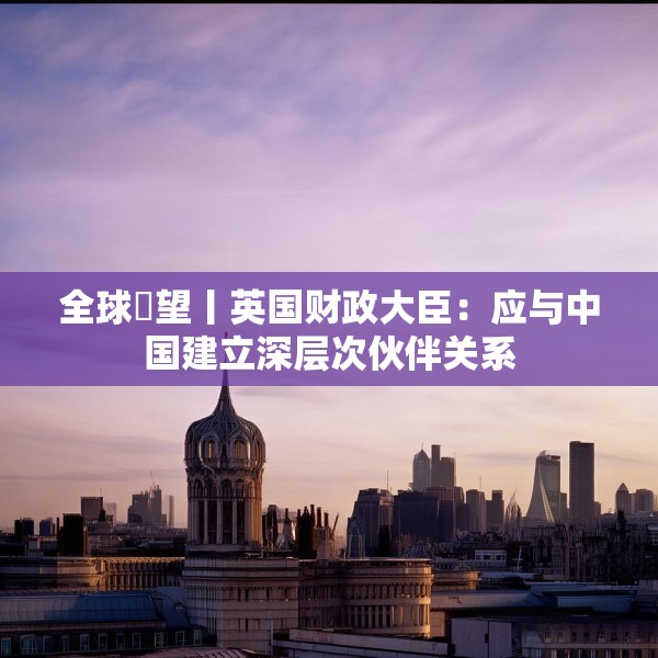 全球瞭望丨英国财政大臣：应与中国建立深层次伙伴关系