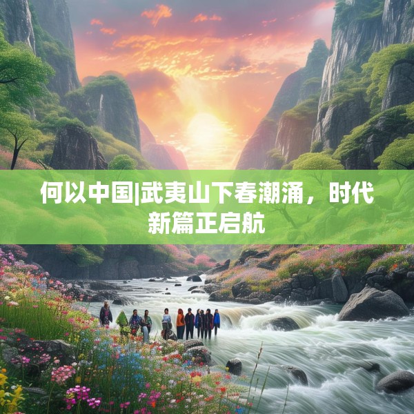 何以中国|武夷山下春潮涌，时代新篇正启航