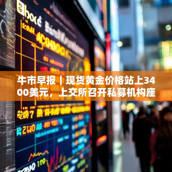 牛市早报｜现货黄金价格站上3400美元，上交所召开私募机构座谈会