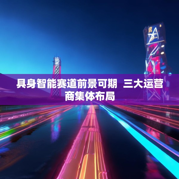 具身智能赛道前景可期  三大运营商集体布局