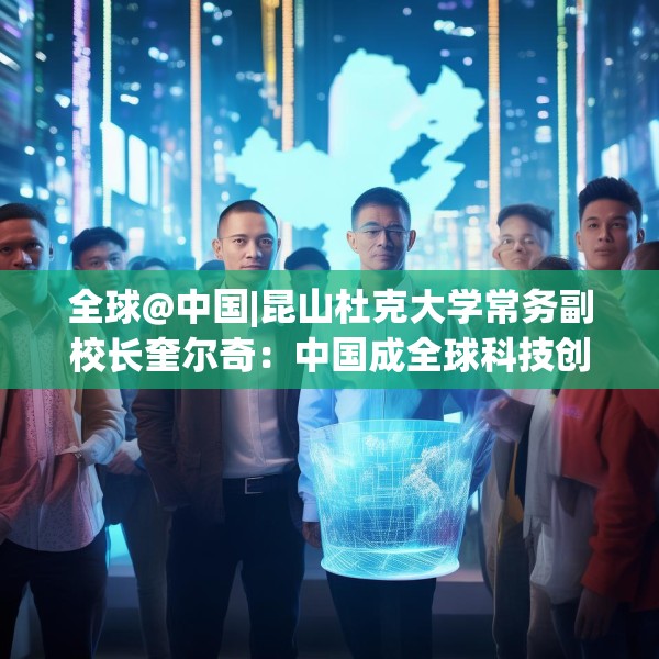 全球@中国|昆山杜克大学常务副校长奎尔奇：中国成全球科技创新引领者之一年轻人在传承中焕发创新活力