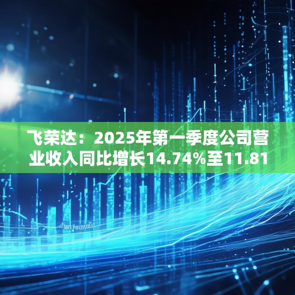 飞荣达：2025年第一季度公司营业收入同比增长14.74%至11.81亿元
