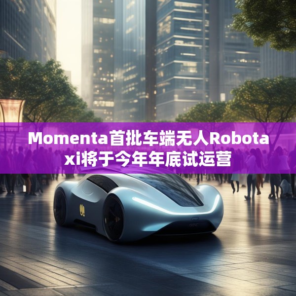 Momenta首批车端无人Robotaxi将于今年年底试运营