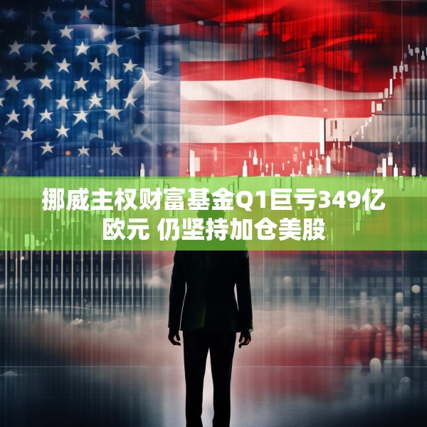 挪威主权财富基金Q1巨亏349亿欧元 仍坚持加仓美股