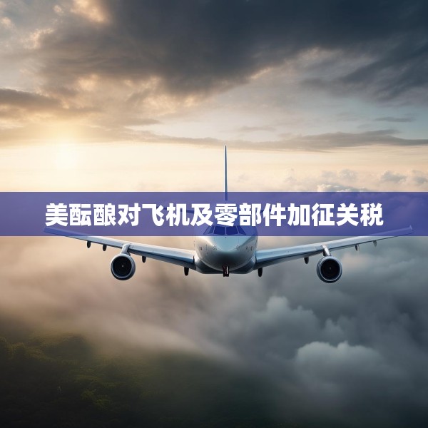 美酝酿对飞机及零部件加征关税