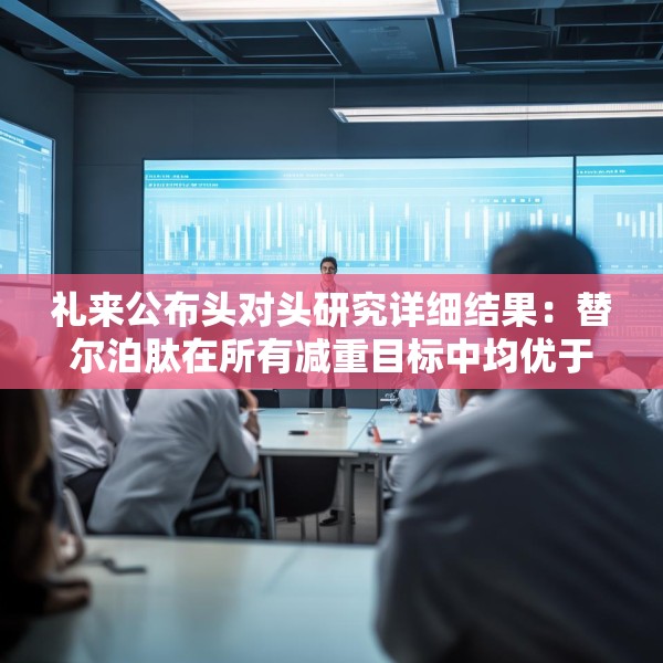 礼来公布头对头研究详细结果：替尔泊肽在所有减重目标中均优于司美格鲁肽