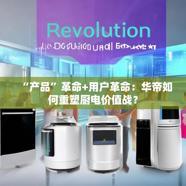 “产品”革命+用户革命：华帝如何重塑厨电价值战？