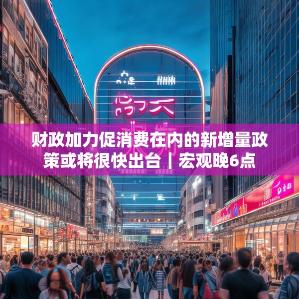财政加力促消费在内的新增量政策或将很快出台｜宏观晚6点