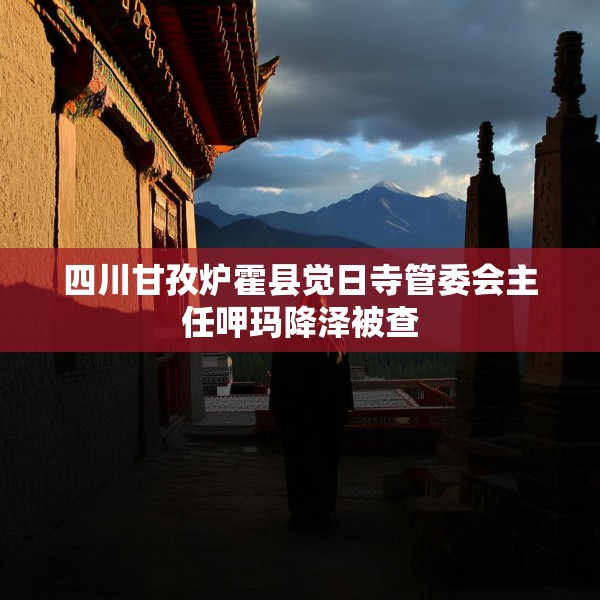 四川甘孜炉霍县觉日寺管委会主任呷玛降泽被查