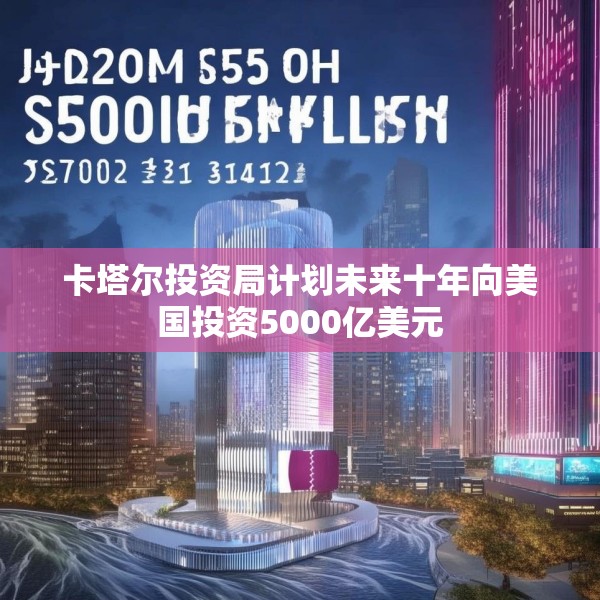 卡塔尔投资局计划未来十年向美国投资5000亿美元
