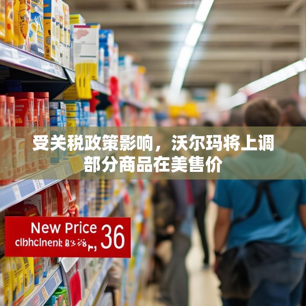 受关税政策影响，沃尔玛将上调部分商品在美售价