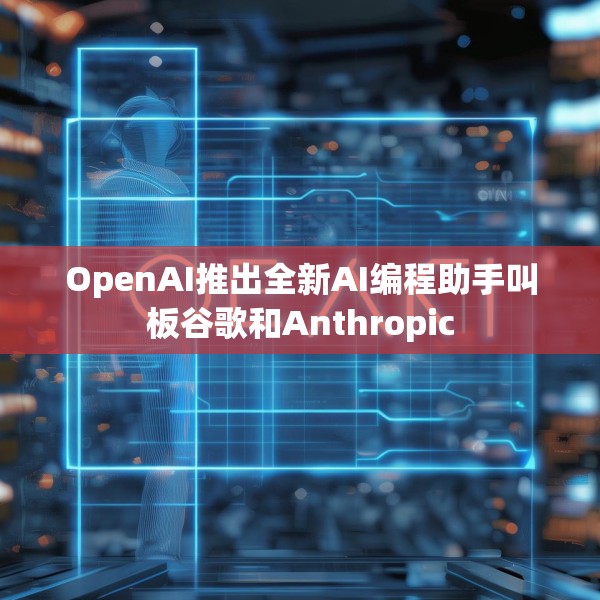 OpenAI推出全新AI编程助手叫板谷歌和Anthropic