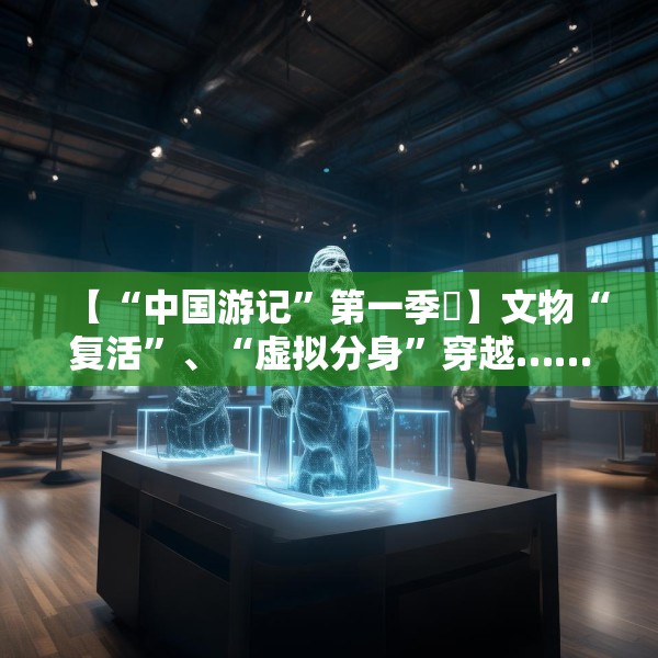 【“中国游记”第一季㉙】文物“复活”、“虚拟分身”穿越……让老外看呆的中国博物馆藏着多少“黑科技”？