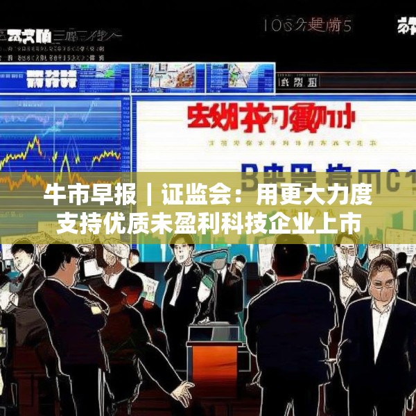 牛市早报｜证监会：用更大力度支持优质未盈利科技企业上市