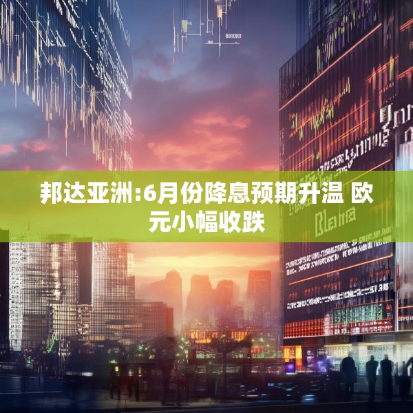 邦达亚洲:6月份降息预期升温 欧元小幅收跌