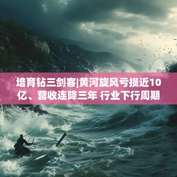 培育钻三剑客|黄河旋风亏损近10亿、营收连降三年 行业下行周期中的生存困局与战略迷失