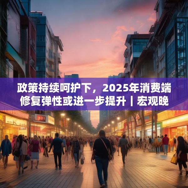政策持续呵护下，2025年消费端修复弹性或进一步提升｜宏观晚6点