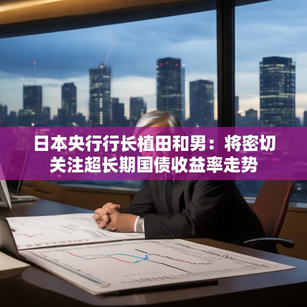 日本央行行长植田和男：将密切关注超长期国债收益率走势