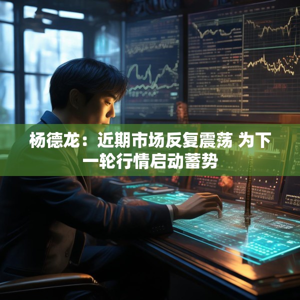 杨德龙：近期市场反复震荡 为下一轮行情启动蓄势