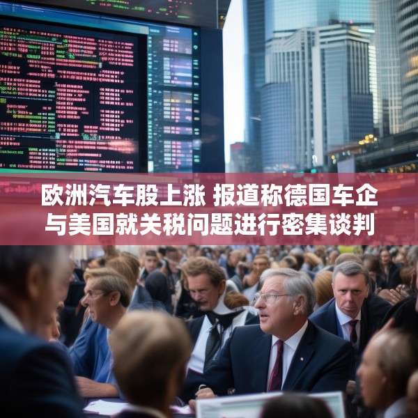 欧洲汽车股上涨 报道称德国车企与美国就关税问题进行密集谈判