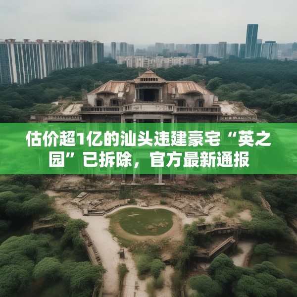 估价超1亿的汕头违建豪宅“英之园”已拆除，官方最新通报