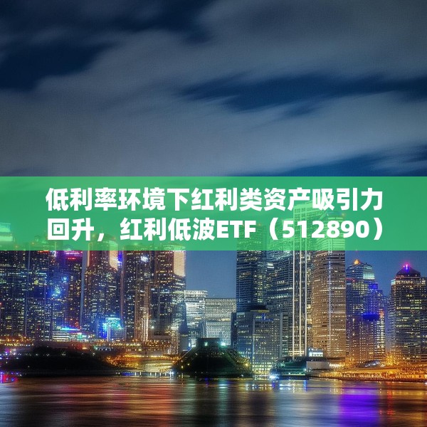 低利率环境下红利类资产吸引力回升，红利低波ETF（512890）最新规模突破165亿元