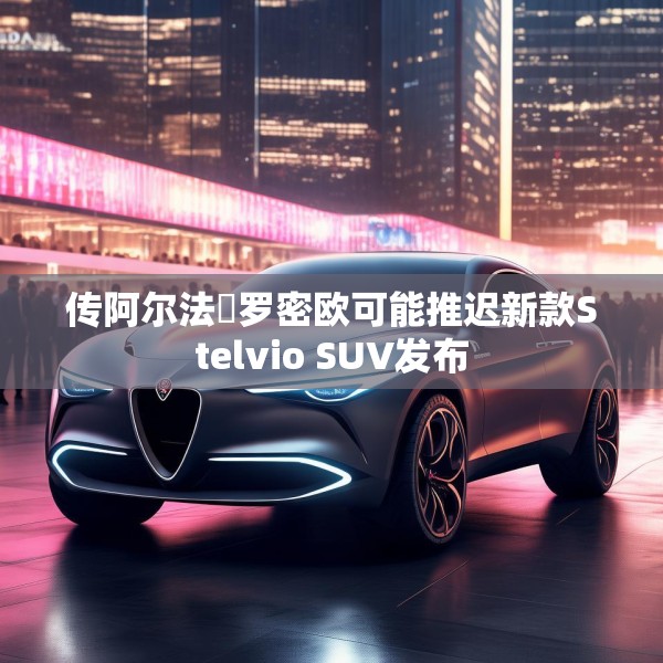传阿尔法・罗密欧可能推迟新款Stelvio SUV发布