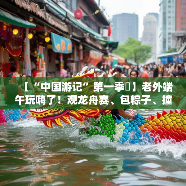 【“中国游记”第一季㉞】老外端午玩嗨了！观龙舟赛、包粽子、撞蛋……看这个非遗节日藏着多少惊喜
