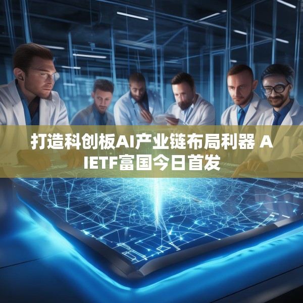 打造科创板AI产业链布局利器 AIETF富国今日首发
