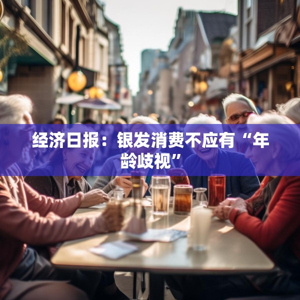 经济日报：银发消费不应有“年龄歧视”