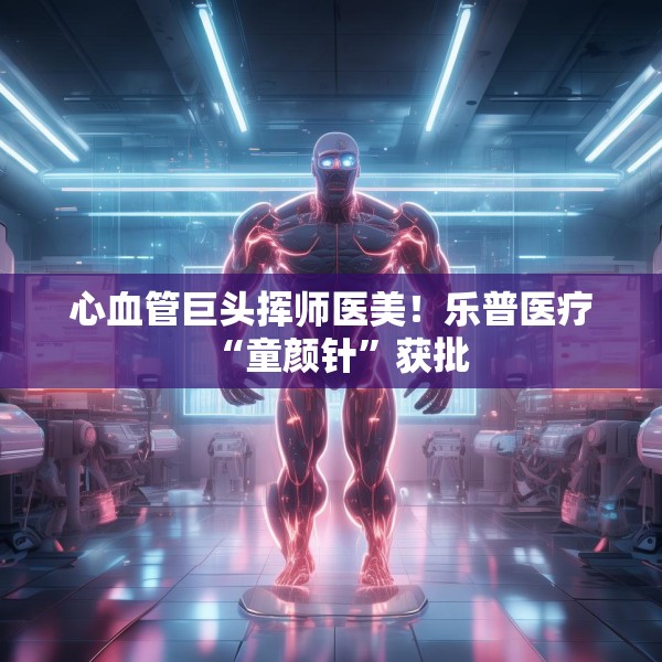 心血管巨头挥师医美！乐普医疗“童颜针”获批