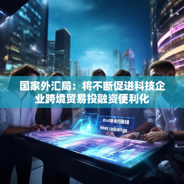 国家外汇局：将不断促进科技企业跨境贸易投融资便利化