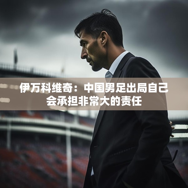 伊万科维奇：中国男足出局自己会承担非常大的责任
