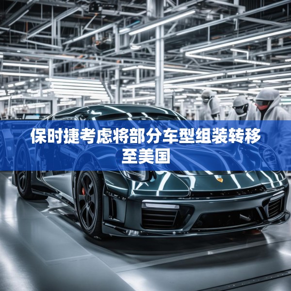 保时捷考虑将部分车型组装转移至美国