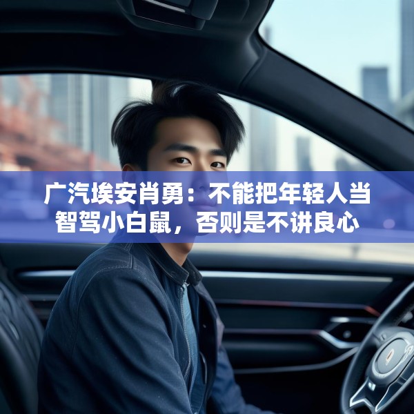 广汽埃安肖勇：不能把年轻人当智驾小白鼠，否则是不讲良心