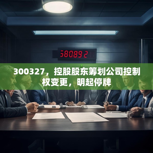 300327，控股股东筹划公司控制权变更，明起停牌