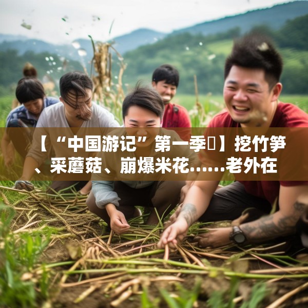 【“中国游记”第一季㊱】挖竹笋、采蘑菇、崩爆米花……老外在中国乡村“玩疯了”！