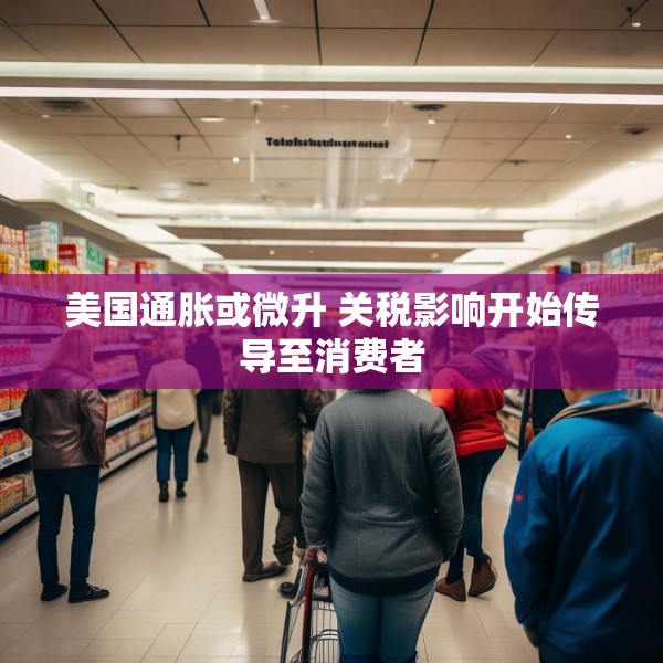 美国通胀或微升 关税影响开始传导至消费者