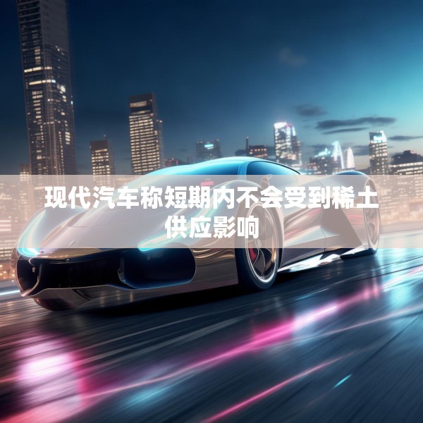 现代汽车称短期内不会受到稀土供应影响