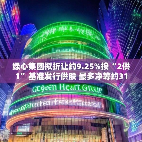 绿心集团拟折让约9.25%按“2供1”基准发行供股 最多净筹约3180万港元