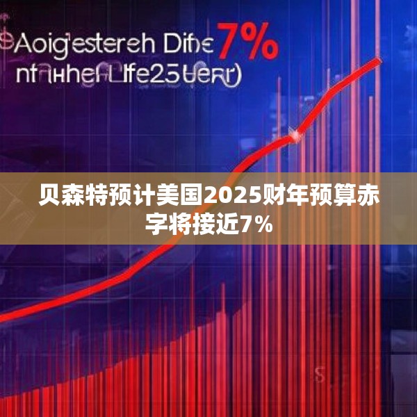 贝森特预计美国2025财年预算赤字将接近7%