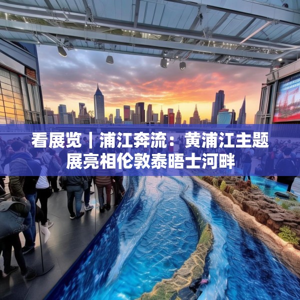 看展览｜浦江奔流：黄浦江主题展亮相伦敦泰晤士河畔