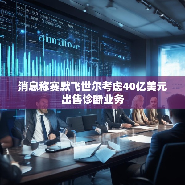 消息称赛默飞世尔考虑40亿美元出售诊断业务