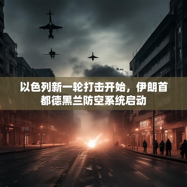 以色列新一轮打击开始，伊朗首都德黑兰防空系统启动